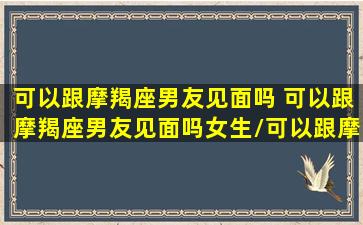 可以跟摩羯座男友见面吗 可以跟摩羯座男友见面吗女生/可以跟摩羯座男友见面吗 可以跟摩羯座男友见面吗女生-我的网站